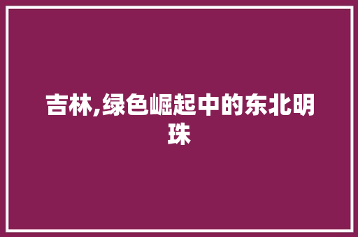 吉林,绿色崛起中的东北明珠