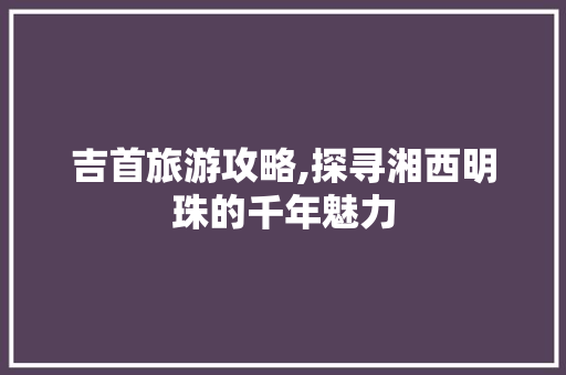 吉首旅游攻略,探寻湘西明珠的千年魅力