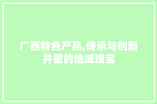广西特色产品,传承与创新并重的地域瑰宝