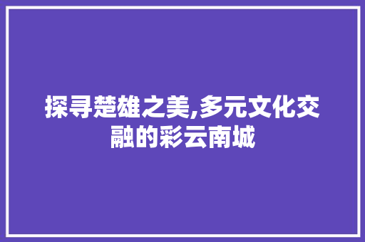 探寻楚雄之美,多元文化交融的彩云南城  第1张