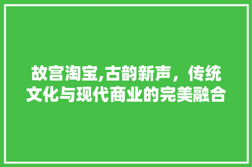 故宫淘宝,古韵新声，传统文化与现代商业的完美融合