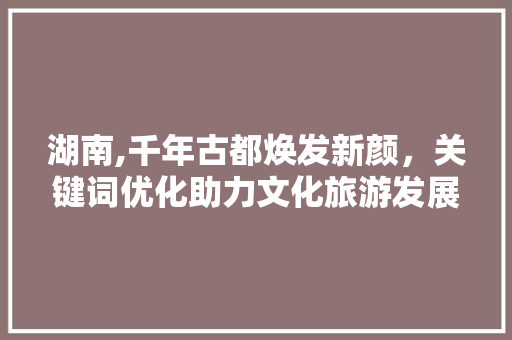 湖南,千年古都焕发新颜，关键词优化助力文化旅游发展