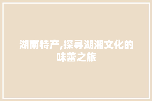 湖南特产,探寻湖湘文化的味蕾之旅