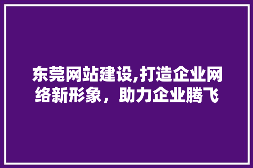 东莞网站建设,打造企业网络新形象，助力企业腾飞