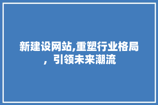 新建设网站,重塑行业格局，引领未来潮流