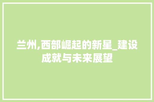 兰州,西部崛起的新星_建设成就与未来展望  第1张