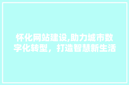 怀化网站建设,助力城市数字化转型，打造智慧新生活