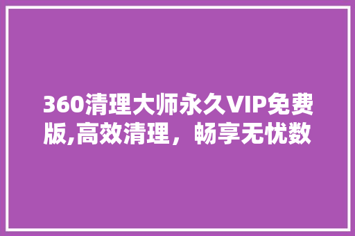 360清理大师永久VIP免费版,高效清理，畅享无忧数字生活