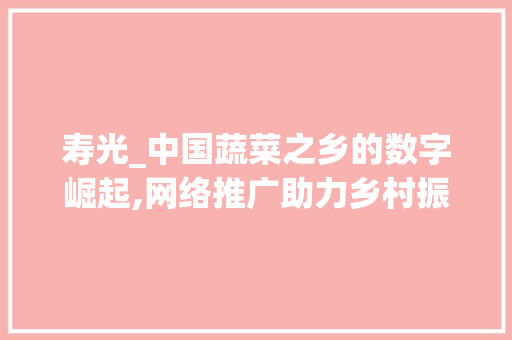 寿光_中国蔬菜之乡的数字崛起,网络推广助力乡村振兴
