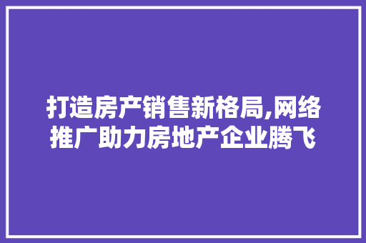 打造房产销售新格局,网络推广助力房地产企业腾飞