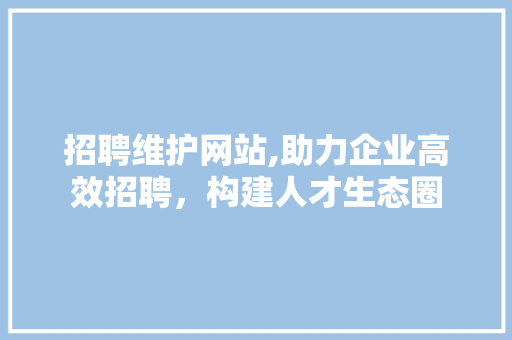 招聘维护网站,助力企业高效招聘，构建人才生态圈