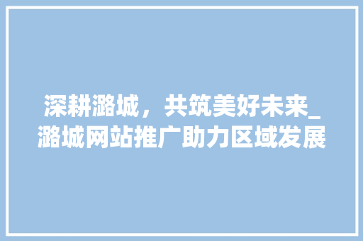 深耕潞城，共筑美好未来_潞城网站推广助力区域发展