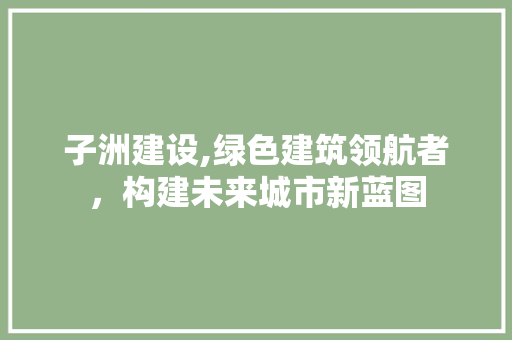 子洲建设,绿色建筑领航者，构建未来城市新蓝图