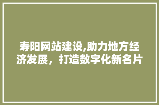 寿阳网站建设,助力地方经济发展，打造数字化新名片