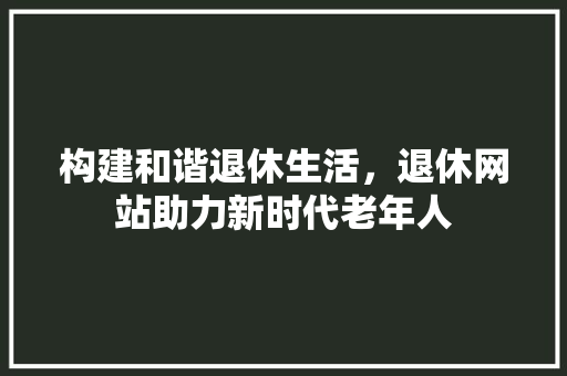 构建和谐退休生活，退休网站助力新时代老年人