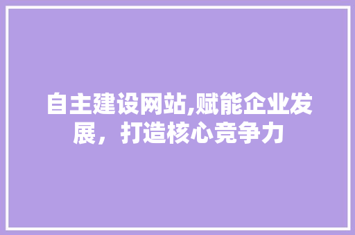 自主建设网站,赋能企业发展，打造核心竞争力