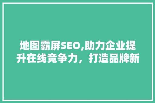 地图霸屏SEO,助力企业提升在线竞争力，打造品牌新高度