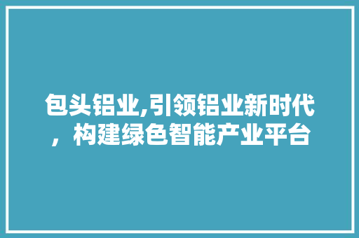 包头铝业,引领铝业新时代，构建绿色智能产业平台