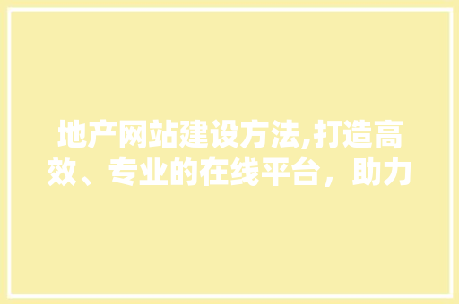 地产网站建设方法,打造高效、专业的在线平台，助力房地产企业腾飞