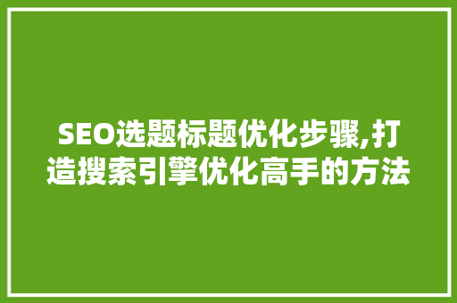 SEO选题标题优化步骤,打造搜索引擎优化高手的方法