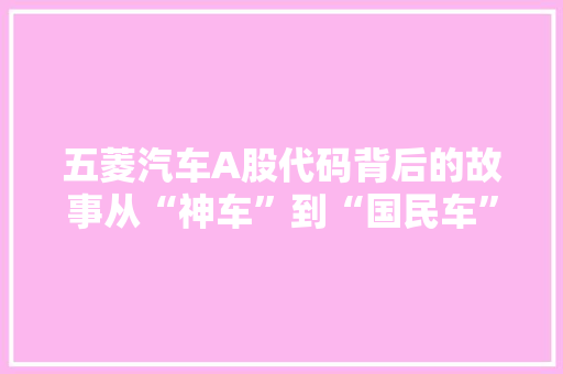 五菱汽车A股代码背后的故事从“神车”到“国民车”的蜕变之旅