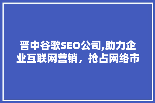 晋中谷歌SEO公司,助力企业互联网营销，抢占网络市场先机