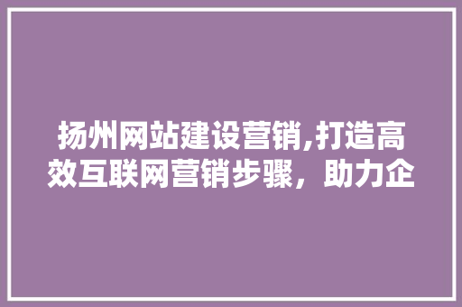 扬州网站建设营销,打造高效互联网营销步骤，助力企业腾飞