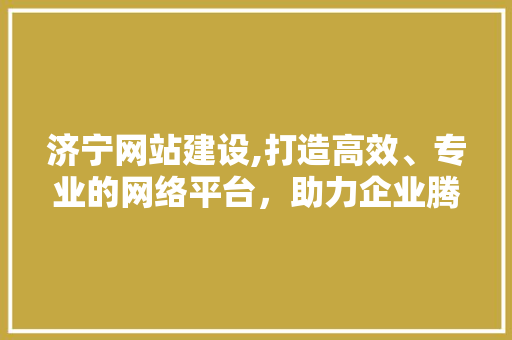 济宁网站建设,打造高效、专业的网络平台，助力企业腾飞