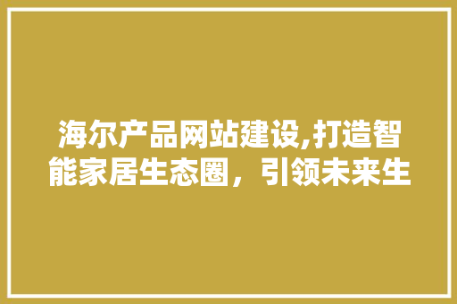 海尔产品网站建设,打造智能家居生态圈，引领未来生活潮流
