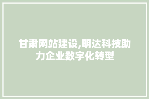 甘肃网站建设,明达科技助力企业数字化转型