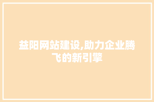 益阳网站建设,助力企业腾飞的新引擎