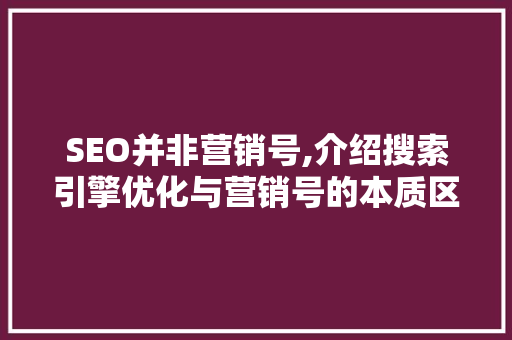 SEO并非营销号,介绍搜索引擎优化与营销号的本质区别