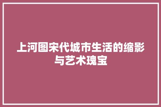 上河图宋代城市生活的缩影与艺术瑰宝