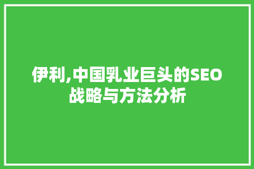 伊利,中国乳业巨头的SEO战略与方法分析  第1张