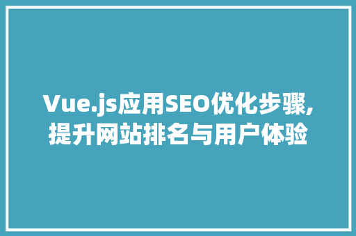 Vue.js应用SEO优化步骤,提升网站排名与用户体验