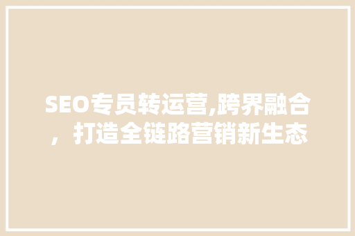 SEO专员转运营,跨界融合，打造全链路营销新生态