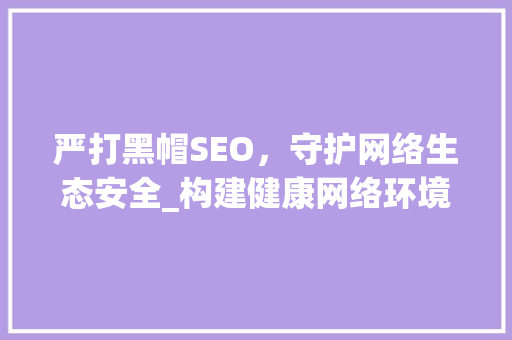 严打黑帽SEO，守护网络生态安全_构建健康网络环境刻不容缓
