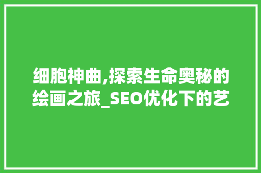 细胞神曲,探索生命奥秘的绘画之旅_SEO优化下的艺术与科学融合