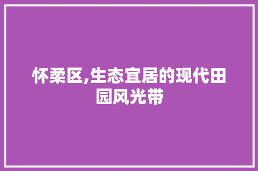 怀柔区,生态宜居的现代田园风光带