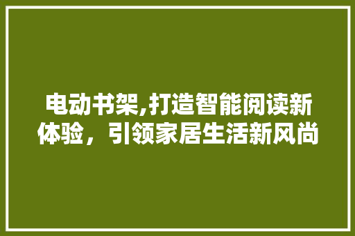电动书架,打造智能阅读新体验，引领家居生活新风尚