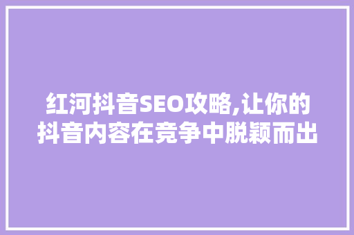红河抖音SEO攻略,让你的抖音内容在竞争中脱颖而出