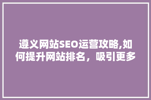 遵义网站SEO运营攻略,如何提升网站排名，吸引更多流量