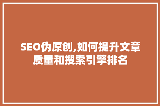 SEO伪原创,如何提升文章质量和搜索引擎排名