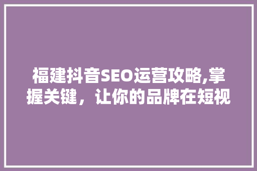 福建抖音SEO运营攻略,掌握关键，让你的品牌在短视频领域脱颖而出