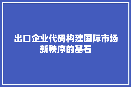 出口企业代码构建国际市场新秩序的基石