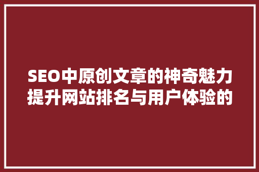 SEO中原创文章的神奇魅力提升网站排名与用户体验的双重保障