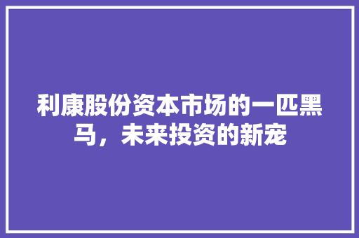 利康股份资本市场的一匹黑马，未来投资的新宠
