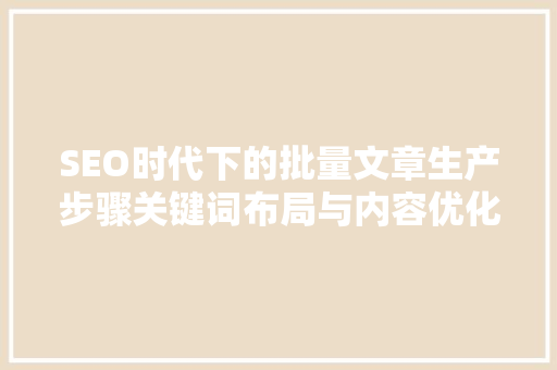 SEO时代下的批量文章生产步骤关键词布局与内容优化
