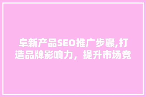 阜新产品SEO推广步骤,打造品牌影响力，提升市场竞争力
