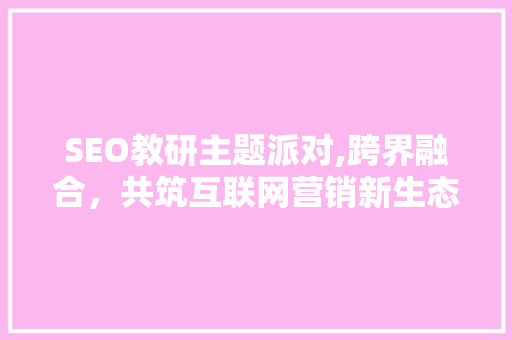 SEO教研主题派对,跨界融合，共筑互联网营销新生态  第1张